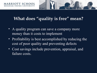 What does “quality is free” mean?

• A quality program can save a company more
  money than it costs to implement
• Profitability is best accomplished by reducing the
  cost of poor quality and preventing defects
• Cost savings include prevention, appraisal, and
  failure costs.
 