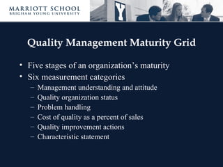 Quality Management Maturity Grid

• Five stages of an organization’s maturity
• Six measurement categories
   –   Management understanding and attitude
   –   Quality organization status
   –   Problem handling
   –   Cost of quality as a percent of sales
   –   Quality improvement actions
   –   Characteristic statement
 