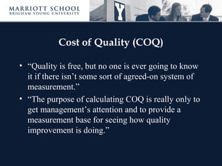 Cost of Quality (COQ)
• “Quality is free, but no one is ever going to know
it if there isn’t some sort of agreed-on system of
measurement.”
• “The purpose of calculating COQ is really only to
get management’s attention and to provide a
measurement base for seeing how quality
improvement is doing.”
 
