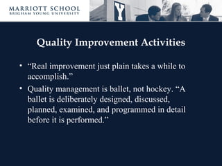 Quality Improvement Activities
• “Real improvement just plain takes a while to
accomplish.”
• Quality management is ballet, not hockey. “A
ballet is deliberately designed, discussed,
planned, examined, and programmed in detail
before it is performed.”
 