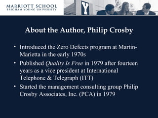 About the Author, Philip Crosby
• Introduced the Zero Defects program at Martin-
Marietta in the early 1970s
• Published Quality Is Free in 1979 after fourteen
years as a vice president at International
Telephone & Telegraph (ITT)
• Started the management consulting group Philip
Crosby Associates, Inc. (PCA) in 1979
 