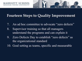 Fourteen Steps to Quality Improvement
7. An ad hoc committee to advocate “zero defects”
8. Supervisor training so that all managers
understand the programs and can explain it
9. Zero Defects Day to establish “zero defects” as
the organizational standard
10. Goal setting as teams, specific and measurable
 