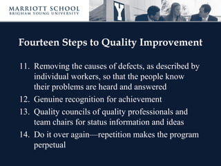 Fourteen Steps to Quality Improvement
11. Removing the causes of defects, as described by
individual workers, so that the people know
their problems are heard and answered
12. Genuine recognition for achievement
13. Quality councils of quality professionals and
team chairs for status information and ideas
14. Do it over again—repetition makes the program
perpetual
 
