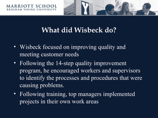 What did Wisbeck do?
• Wisbeck focused on improving quality and
meeting customer needs
• Following the 14-step quality improvement
program, he encouraged workers and supervisors
to identify the processes and procedures that were
causing problems.
• Following training, top managers implemented
projects in their own work areas
 