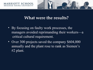 What were the results?
• By focusing on faulty work processes, the
managers avoided reprimanding their workers—a
critical cultural requirement.
• Over 300 projects saved the company $604,000
annually and the plant rose to rank as Siemen’s
#2 plant.
 