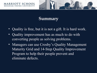 Summary
• Quality is free, but it is not a gift. It is hard work.
• Quality improvement has as much to do with
converting people as solving problems.
• Managers can use Crosby’s Quality Management
Maturity Grid and 14-Step Quality Improvement
Program to help their people prevent and
eliminate defects.
 