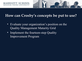How can Crosby’s concepts be put to use?
• Evaluate your organization’s position on the
Quality Management Maturity Grid
• Implement the fourteen-step Quality
Improvement Program
 