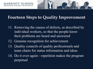 Fourteen Steps to Quality Improvement
11. Removing the causes of defects, as described by
individual workers, so that the people know
their problems are heard and answered
12. Genuine recognition for achievement
13. Quality councils of quality professionals and
team chairs for status information and ideas
14. Do it over again—repetition makes the program
perpetual
 