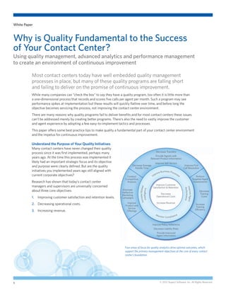 White Paper



Why is Quality Fundamental to the Success
of Your Contact Center?
Using quality management, advanced analytics and performance management
to create an environment of continuous improvement

          Most contact centers today have well embedded quality management
          processes in place, but many of these quality programs are falling short
          and failing to deliver on the promise of continuous improvement.
          While many companies can “check the box” to say they have a quality program, too often it is little more than
          a one-dimensional process that records and scores five calls per agent per month. Such a program may see
          performance spikes at implementation but these results will quickly flatline over time, and before long the
          objective becomes servicing the process, not improving the contact center environment.
          There are many reasons why quality programs fail to deliver benefits and for most contact centers these issues
          can’t be addressed merely by creating better programs. There’s also the need to vastly improve the customer
          and agent experience by adopting a few easy-to-implement tactics and processes.
          This paper offers some best practice tips to make quality a fundamental part of your contact center environment
          and the impetus for continuous improvement.

          Understand the Purpose of Your Quality Initiatives
          Many contact centers have never changed their quality
                                                                                                               Decrease Transfers
          process since it was first implemented, perhaps many
                                                                                                               Provide Agents with
          years ago. At the time this process was implemented it                                           Relevant Product Information
          likely had an important strategic focus and its objective                                            Improve Self-Service
          and purpose were clearly defined. But are the quality                  Decrease Average                                                     Improve First
                                                                                   Handle Time                                                       Call Resolution
          initiatives you implemented years ago still aligned with                                                    siness Pro
                                                                                                                 ve Bu          ces
          current corporate objectives?                                                                       pro                  se
                                                                            Conduct                         Im                       s                                   Perform
                                                                           Competitive                                                                                Targeted Agent
          Research has shown that today’s contact center                    Analysis                                                                                   Assessments
                                                                                                               Improve Customer
          managers and supervisors are universally concerned
                                                                                              ase Market




                                                                                                             Satisfaction & Retention                Impr
                                                                                                                                                      Performance
                                                                                           Intelligence




          about three core objectives:                                   Eliminate
                                                                                                                                                                            Decrease
                                                                        Ineffective
                                                                                                                                                          ove Agent
                                                                                                                   Decrease                                                 Training
                                                                        Marketing
          1.	 Improving customer satisfaction and retention levels.                                             Operational Costs                                            Costs
                                                                        Campaigns
                                                                                         Incre




                                                                             Improve                            Increase Revenue
          2.	 Decreasing operational costs.                                Product and
                                                                                                                                                                        Increase
                                                                                                                                                                         Training
                                                                              Service
                                                                                                                                                                        Efficiency
          3.	 Increasing revenue.                                           Offerings
                                                                                                               M on                              e
                                                                                                                      i t o r Co m p l i a n c


                                                                                                            Improve Policy Adherence
                                                                                                             Decrease Liability Risks
                                                                                                                Provide Improved
                                                                                                                Agent Information



                                                                           Four areas of focus for quality analytics drive optimal outcomes, which
                                                                           support the primary management objectives at the core of every contact
                                                                           center’s foundation.




1                                                                                                                  © 2012 Aspect Software, Inc. All Rights Reserved.
 