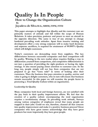 Quality Is In People
How to Change the Organization Culture
 By
 Jayadeva de Silva.M.Sc, MBIM, FIPM, FITD
This paper attempts to highlight that Quality and the customer care are
primarily matters of attitude and fall within the scope of Human
Relations. It takes precision, patience and power to steer an aircraft in
the opposite direction. The same is true of any attempt to change
hardened prevailing work attitudes. Apart from massive training and
development effort a very strong corporate will to make hard decisions
and supreme sacrifices, is required for attainment of 99.9997% Quality
which will delight customers.

Today’s customers are demanding more from suppliers. The key
differentiator between successful companies and their competitors will
be quality. Winning in the new market place requires finding a way to
differentiate yourself from competitors, and competitive differentiation is
not just a question of providing the right products or having the right
strategy. It also means paying closer attention to customer care. In the
long run, people simply will not buy from companies that are not
prepared to go that “extra mile” in terms of looking after their
customers. Then the business that pays attention to quality, service and
value is going to delight customers, who in turn will ensure that business
remain successful. In this paper we will examine the people factor in
promoting a Total Quality Culture within an organisation.

Leadership for Quality

Many companies both local and foreign however, are not satisfied with
the pay back in their quality improvement efforts. We feel that the
creation of a quality culture encompassing the total organisation
requires a revolutionary change. In prevailing work attitude, Surveys
among various categories of employees reveal that many people are
trapped in their jobs. Could we not, therefore, channel all that concern
into quality improvement and make it a positive business process? Great
companies who have great names acknowledge that they have great
products but more importantly they have great people.


                                                                          1
 