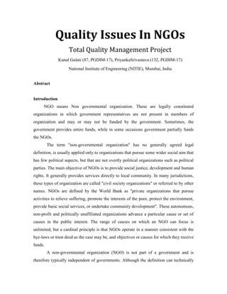 Quality Issues In NGOsTotal Quality Management Project<br />Kunal Gulati (87, PGDIM-17), Priyanka Srivastava (132, PGDIM-17)<br />National Institute of Engineering (NITIE), Mumbai, India<br />Abstract<br />Introduction<br />NGO means Non governmental organization. These are legally constituted organizations in which government representatives are not present in members of organization and may or may not be funded by the government. Sometimes, the government provides entire funds, while in some occasions government partially funds the NGOs.<br />The term quot;
non-governmental organizationquot;
 has no generally agreed legal definition, is usually applied only to organizations that pursue some wider social aim that has few political aspects, but that are not overtly political organizations such as political parties. The main objective of NGOs is to provide social justice, development and human rights. It generally provides services directly to local community. In many jurisdictions, these types of organization are called quot;
civil society organizationsquot;
 or referred to by other names. NGOs are defined by the World Bank as quot;
private organizations that pursue activities to relieve suffering, promote the interests of the poor, protect the environment, provide basic social services, or undertake community developmentquot;
. These autonomous, non-profit and politically unaffiliated organizations advance a particular cause or set of causes in the public interest. The range of causes on which an NGO can focus is unlimited, but a cardinal principle is that NGOs operate in a manner consistent with the bye-laws or trust deed as the case may be, and objectives or causes for which they receive funds.<br />A non-governmental organization (NGO) is not part of a government and is therefore typically independent of governments. Although the definition can technically include for-profit corporations under certain circumstances, the term is generally restricted to social, cultural, legal, and environmental advocacy groups having goals that are primarily non-commercial. NGOs are usually non-profit organizations that gain at least a portion of their funding from private sources. They can however, and sometimes do, go in for commercial activities to raise resources and sustain themselves but the profits of these activities cannot he distributed to members as dividend and has instead to be retained in the organizations to further the interest and objects of the beneficiaries.  Because the label quot;
NGOquot;
 is considered too broad by some, as it might cover anything that is non-governmental, many NGOs now prefer the term private voluntary organization (PVO).<br />Though voluntary associations of citizens have existed throughout history, NGOs along the lines seen today, especially on the international level, have developed in the past two centuries. One of the first such organizations, the International Committee of the Red Cross, was founded in 1863. The International Red Cross and Red Crescent Movement is today the world's largest group of humanitarian NGO's.<br />The phrase non-governmental organization came into use with the establishment of the United Nations in 1945 with provisions in Article 71 of Chapter 10 of the United Nations Charter for a consultative role for organizations that neither are governments nor member states. The definition of international NGO (INGO) is first given in resolution 288 (X) of ECOSOC on February 27, 1950: it is defined as 'any international organisation that is not founded by an international treaty'. The vital role of NGOs and other quot;
major groupsquot;
 in sustainable development was recognized in Chapter 27 of Agenda 21, leading to revised arrangements for consultative relationship between the United Nations and non-governmental organizations.<br />Globalization during the 20th century gave rise to the importance of NGOs. Now there are about 45,000 internationally operating NGOs. The remodeling processes of the welfare state have led to the rapid development of the non-governmental sector in western countries. <br />History of NGO Activity in India<br />India has a long history of civil society based on the concepts of daana (giving) and seva (service). Voluntary organizations—organizations that are voluntary in spirit and without profit-making objectives—were active in cultural promotion, education, health, and natural disaster relief as early as the medieval era. They proliferated during British rule, working to improve social welfare and literacy and pursuing relief projects. During the second half of the 19th century, nationalist consciousness spread across India and self-help emerged as the primary focus of sociopolitical movements. Numerous organizations were established during this period, including the Friend-in-Need Society (1858), Prathana Samaj (1864), Satya Shodhan Samaj (1873), Arya Samaj (1875), the National Council for Women in India (1875), and the Indian National Conference (1887).<br />The Societies Registration Act (SRA) was approved in 1860 to confirm the legal status of the growing body of nongovernment organizations (NGOs). The SRA continues to be relevant legislation for NGOs in India, although most state governments have enacted amendments to the original version.<br />Christian missionaries active in India at this time directed their efforts toward reducing poverty and constructing hospitals, schools, roads, and other infrastructure. Meanwhile, NGOs focused their efforts on education, health, relief, and social welfare. A firm foundation for secular voluntary action in India was not laid until the Servants of India, a secular NGO, was established in 1905. Mahatma Gandhi’s return to India in 1916 shifted the focus of development activities to economic self- sufficiency. His swadeshi movement, which advocated economic self-sufficiency through small-scale local production, swept through the country. Gandhi identified the root of India’s problem as the poverty of the rural masses and held that the only way to bring the nation to prosperity was to develop the villages’ self-reliance based on locally available resources. He also believed that voluntary action, decentralized to gram panchayats (village councils), was the ideal way to stimulate India’s development. Gandhi reinvigorated civil society in India by stressing that political freedom must be accompanied by social responsibility.<br />After independence, the Government of India increased its presence in social welfare and development but recognized the potential for civil society to supplement and complement its efforts. The first five-year Plan stated, “Any plan for social and economic regeneration should take into account the services rendered by these agencies and the state should give them maximum cooperation in strengthening their efforts.” The Central Social Welfare Board was established in 1953 to promote social welfare activities and support people’s participation programs through NGOs. This additional funding and recognition led to a growing body of professional NGOs. The Government of India decentralized development activities throughout the 1950s. The establishment of the National Community Development Program and the National Extension Service were early steps in this direction. Further decentralization was achieved with the introduction of the three-tier Panchayati raj system in 1958. Many farmers unions and agricultural cooperatives were founded around this time, and networking became more commonplace in civil society. In 1958, the Association for Voluntary Agencies for Rural Development (AVARD) was founded as a consortium of major voluntary agencies.<br />International NGOs entered India in significant numbers to provide drought relief during two consecutive agricultural seasons, 1965–1966 and 1966–1967. Many of them established permanent local operations thereafter. Moreover, foreign funds began flowing to domestic NGOs in India, changing the character of civil society once more. During the 1970s the government pursued a “minimum needs” program, focusing on the basic impediments to improving the quality of life for the rural poor, such as education, electrical power, and health. Several governmental development agencies were established around this time, such as the People’s Action for Development of India. Foreign-trained Indians entered civil society in greater numbers, leading to a professionalization of the sector.<br />India witnessed a rapid increase in and diversification of the NGO sector as a response to the national political scenario and increasing concern about poverty and marginalization. Both welfare and empowerment- oriented organizations emerged during this period, and development, civil liberties, education, environment, health, and livelihood all became the focus of attention. With community participation as a defined component in a number of social sector projects during the 1970s and 1980s, NGOs began to be formally recognized as development partners of the state. Their work was increasingly characterized by grassroots interventions, advocacy at various levels, and mobilization of the marginalized to protect their rights. The process of structural adjustment begun in the early 1990s, and the more recent approach of bilateral and international donors channeling funds directly through the government, NGO networks, and large corporate NGOs—have somewhat pushed peoples’ organizations into the background. Small, spontaneous initiatives at the community level, as a response to social and economic exploitations at the community level, are no longer the hallmark of the NGO sector.<br />NGOs Today<br />Over the past several decades, NGOs have become major players in the field of international development. Since the mid-1970s, the NGO sector in both developed and developing countries has experienced exponential growth. From 1970 to 1985 total development aid disbursed by international NGOs increased ten-fold. In 1992 international NGOs channeled over $7.6 billion of aid to developing countries. It is now estimated that over 15 percent of total overseas development aid is channeled through NGOs. While statistics about global numbers of NGOs are notoriously incomplete, it is currently estimated that there is somewhere between 10,000 and 100,000 national NGOs in developing countries. So NGOs required new techniques and approaches for managing their essence and resources at national and International level.<br />Today, about 1.5 million NGOs work in India (i.e., nonprofit, voluntary citizens’ groups organized on a local, national, or international level). This includes temples, churches, mosques, gurudwaras (sikh place of workshop), sports associations, hospitals, educational institutions, and ganeshotsav mandals (temporary structures set up to house Ganesh festival celebrations). Most NGOs in India are small and dependent on volunteers. According to a survey conducted by society for Participatory research in Asia (PRIA), 73.4% of NGOs have one or no paid staff, although across the country, more than 19 million persons work as volunteers or paid staff at an NGO. The PriA survey also reveals that 26.5% of NGOs are engaged in religious activities, while 21.3% work in the area of community and/or social service. About one in five NGOs works in education sector, while 17.9% are active in the fields of sports and culture. Only 6.6% work in the health sector. The Indian Centre for Philanthropy, the Center for Advancement of Philanthropy, Charities Aid _Foundation (India), National Foundation for India, and the Society for Service to Voluntary Organizations are among the nonprofit organizations that provide information resources, services, and networking opportunities to NGOs.<br />Types of NGOs<br />NGO type can be understood by orientation and level of co-operation. NGO can be classified according to the orientation as follows :<br />Charitable orientation;<br />Service orientation;<br />Participatory orientation;<br />Empowering orientation;<br />Classification of NGOs by level of co-operation :<br />Community- Based Organization;<br />City Wide Organization;<br />National NGOs;<br />International NGOs;<br />International Development Co-operation/Assistance Organizations: These organizations/agencies extend money/finance, materials, instruments and technical assistance to the Non-Govt. development organizations engaged in international and national development activities.<br />Non-Govt. Development Organizations: There are NGOs which are termed as Non-Govt. development organizations engaged in planning and implement of developments projects at the grassroots levels in order to bring about positive changes of economic status of the poor in the on-going socio-economic context. There are three types of such organization such as:<br />a. International/Foreign Non-Govt. Development Organizations: In these organizations, foreign experts and citizens work in planning, implementing and managing the projects that are funded by foreign donors. <br />b. National Non-Govt. Development Organizations: Organizations which are engaged in service-oriented programmes/projects for education, health, population, environment, as well as projects for income generating.<br />c. Grassroots Organization or Target Group: Generally, groups or people receiving or enjoying services constitute these organizations.<br />The NGO can further be classified according to their main objectives and functions conducted in the country. The classification is:<br />a) International Relief Organization: These international organizations engage themselves in relief activities directly or through other agencies. <br />b) Service oriented NGOs: Though there are difference in the aims, objectives and activities, such organization can be classified according to their particular stress and attention.<br />c) Religions NGOs: Such NGOs work as branches of international religions institution/organizations.<br />d) Income Generating NGOs: NGOs engaged in alleviating poverty of the rural poor and landless peasants by employing them in income generating farm and non-farm activities. <br />e) Education and Training based NGOs: Engaged in educating and training of professionals and technicians at different levels.<br />f) NGOs for Health Services: Engaged in offering health services to the rural and urban people. <br />g) Aimless NGOs/Paper Organizations: Engaged in collecting huge amount of donations from home and abroad in the name of service but ultimately looting the amount for self-interest. There are many NGOs, which exist only on paper. Many operate under the umbrella of religious activities and to avoid taxation, some register as charitable organizations. Many NGOs do not encourage having membership rosters or indeed to have members at all because this would the latter a say in their affairs and ask difficult question about the work, activities and finances of the organization concerned. <br />h) Credit Disbursement NGOs: NGOs involved in various types of credit disbursement and the important sub-sector wise activities are agriculture, fisheries, food processing, small business, cottage industry, transport, housing, and health. <br />i) Ideology based NGOs: In Pakistan, these can be classified into Islamic and Non-Islamic NGOs. The Non-Islamic NGOs can be further categorized into two groups: a. Secular capitalist and b. Socialistic NGOs<br />Apart from quot;
NGOquot;
, often alternative terms are used as for example: independent sector, volunteer sector, civil society, grassroots organizations, transnational social movement organizations, private voluntary organizations, self-help organizations and non-state actors (NSA's).<br />Non-governmental organizations are a heterogeneous group. A long list of acronyms has developed around the term quot;
NGOquot;
.These include:<br />BINGO, short for Business-friendly International NGO or Big International NGO;<br />CSO, short for civil society organization;<br />DONGO: Donor Organized NGO;<br />ENGO: short for environmental NGO, such as Greenpeace and WWF<br />GONGOs are government-operated NGOs, which may have been set up by governments to look like NGOs in order to qualify for outside aid or promote the interests of the government in question;<br />INGO stands for international NGO; Oxfam, INSPAD is an international NGO;<br />QUANGOs are quasi-autonomous non-governmental organizations, such as the International Organization for Standardization (ISO). (The ISO is actually not purely an NGO, since its membership is by nation, and each nation is represented by what the ISO Council determines to be the 'most broadly representative' standardization body of a nation. That body might itself be a nongovernmental organization; for example, the United States is represented in ISO by the American National Standards Institute, which is independent of the federal government. However, other countries can be represented by national governmental agencies; this is the trend in Europe.)<br />TANGO: short for technical assistance NGO;<br />TNGO: short for transnational NGO;<br />GSO: Grassroots Support Organization<br />MANGO: short for market advocacy NGO<br />USAID refers to NGOs as private voluntary organisations. However many scholars have argued that this definition is highly problematic as many NGOs are in fact state and corporate funded and managed projects with professional staff.<br />Types of NGOs in India<br />Indian Non-governmental organizations (NGOs) can be set up under various Indian laws, and the different legal entities under which civil society organizations can register themselves are:<br />A. Registered Societies: Societies registration Act, 1860 is a central act for registering not-for-profit organizations. Almost all the states in India have adopted (with modifications, if any) the central Act for creating state level authorities for registering various types of not-for-profit entities. According to the act any seven persons who subscribe to the Memorandum of Association (MOA) can register a society. The memorandum should include names of the society, its objectives, its names, addresses and occupations of the members subscribing to it as well as the first governing body to be constituted on registration.<br />B.1. Public Trust: Public trust can be created for public charitable purposes. There is no All India Level Act for setting up public charitable trusts. Some of the states in India have enacted the Public Charitable Trust Act, while most states in India does not have a trust act. An NGO can be created only under a public trust act. Madhya Pradesh and Rajasthan have independent state level public trust acts. States like West Bengal and Bihar do not have any act to register a public trust.<br />A trust can be registered in one state, but the same has the scope to operate in any number of states. In the state of Maharashtra and Gujarat, all organizations that are registered as 'Society' are by default also registered as Public Trust.<br />B.2. Private Trust: A private trust, created under and governed by the Indian Trusts Act of 1882, aims at managing assigned trust properties for private or religious purpose. A private trust does not enjoy the privileges and tax benefits that are available for public trusts or NGOs.<br />C. Non Profit Companies (Section 25): Conferring of corporate personality to associations that promote cultural and charitable objectives, but exempting them from the operation of some cumbersome requirements (which are essentially for regulation of business bodies but are difficult for compliance by non-profit companies), are the noteworthy features that are provided under the companies act, 1956.<br />According to section 25(1): quot;
Where it is proved to the satisfaction of the Central Government that an association is about to be formed as a limited company for promoting commerce, art, science, religion, charity or any other useful objectives, intends to apply its profits, if any, or other income in promoting its objectives, and to prohibit the payment of any dividend to its members, the Central Government may, by license, l direct that the association may be registered as a company with limited liability, without addition to its name of the word quot;
Limitedquot;
 or the words quot;
Private Limitedquot;
<br />Comparison between a trust, a society and a section 25 company<br />Public TrustSocietySection 25 CompanyStatute/LegislationPublic Trust Act like Bombay Public Trust Act, 1950Societies Registration Act of 1860Companies Act of 1956Jurisdiction of the ActConcerned state where registeredConcerned state where registeredConcerned state where registeredAuthorityCharity CommissionerRegistrar of SocietiesRegistrar of CompaniesRegistrationAs TrustAs Society (and by default also as Trust in Maharashtra and Gujarat)As Section 25 CompanyMain DocumentTrust deedMemorandum of Association and Rules & RegulationsMemorandum and Articles of Association.Stamp DutyTrust deed to be executed a non-judicial stamp paper of prescribed valueNo stamp paper required for Memorandum of Association and Rules & RegulationsNo stamp paper required for Memorandum and Articles of AssociationNumber of persons needed to registerMinimum two trustees; no upper limitMinimum seven, no upper limitMinimum three, no upper limitBoard of ManagementTrusteesGoverning body or council/managing or executive committeeBoard of Directors/Managing CommitteeMode of succession on board of managementUsually by appointmentUsually election by members of the general bodyUsually election by members of the general body<br />D. Co-operative Societies: In India, cooperative societies are regarded as instruments to mobilize and aggregate community effort to eliminate layers of middlemen in any product or service supply chain hence resulting in greater benefit sharing for the grassroot farmer, worker or artisans. The Cooperative Credit Societies Act, 1904 enabled formation of cooperatives for supplying to farmers cheap credit and protect them from exploitation in the hands of the moneylenders. The cooperative act 1912 expanded the sphere of cooperation and provided for supervision by central organization.<br />E. Multi-State Co-operative Societies (MACTS): The Multi-state Co-operative Societies Act, 2002, which substitutes the earlier statute of 1984, facilitates the incorporation of cooperative societies whose objects and functions spread over to several states. The act provides for formation of both primary (with both individual and institutional members) and federal cooperatives (with only institutional memberships). Any application for the registration of a multi-state cooperative society, of which all the members are individuals, should be signed by at least fifty persons from each of the states concerned. In case of a society of which members are cooperative societies, it should be signed by duly authorized representative of at least five such societies registered in different states<br />F. Trade Unions: Trade union means any combination, whether temporary or permanent, formed primarily for the purpose of regulating the relations between workmen and employers or between workmen and workmen or between employers and employers, or for imposing restrictive conditions on the conduct of any trade or business, and includes any federation of two or more Trade Unions.<br />Importance of NGOs<br />In the last decade, non-governmental organizations (NGOs) have gained increased attention among scholars and practitioners of development. They have become increasingly important agents of the development process in many countries, in all of their main areas of work such as humanitarian relief, long-term development, policy formation and political advocacy.  NGOs are commanding greater attention within civil society as vehicles for social service delivery, advocacy, and empowerment.<br />NGOs are professionally staffed organizations aiming at contributing to the reduction of human suffering and to the development of poor countries (Streeten 1997). They do this in various ways, e.g. by funding projects, engaging in service provision and capacity building, contributing to awareness, and promoting the self-organization of various groups (Baccaro 2001). Meanwhile, Desai (2005) has mentioned that NGOs have an important role to play in supporting women, men and households, and expected that they can meet the welfare. She accounted some role and functions for NGOs, such as counseling and support service, awareness raising and advocacy, legal aid and micro-finance. These services help the people to achieve their ability, skill and knowledge, and take control over their own lives and finally become empowered. On the other hand, Stromquist (2002) has noted three major functions for NGOs such as (1) service delivery (e.g. relief, welfare, basic skills etc); (2) educational provision (e.g. basic skills and often critical analysis of social environments); and (3) public policy advocacy. Baccaro (2001) shows how particular NGOs can promote the organization and “empowerment” of the poor, particularly poor women, through a combination of micro-credit, awareness raising, training for group members, and other social services. Empowerment is the ability of individuals to gain control socially, politically, economically and psychologically through (1) access to information, knowledge and skills; (2) decision making; and (3) individual self-efficacy, community participation, and perceived control (Rappaport 1987; Zimmerman and Rappaport 1988).<br />In the long term, the aim of NGOs is to promote sustainable community development through activities that promote capacity building and self- reliance. Langran (2002), has mentioned that NGOs through capacity building help to sustain community development. NGOs are often created in order to expand the capacities of people (Korten 1990). Furthermore, NGOs are praised for promoting community self-reliance and empowerment through supporting community-based groups and relying on participatory processes (Korten 1990; Clark 1991; Friedmann 1992; Fowler 1993; Edwards and Hulme 1994; Salamon 1994).<br />On the other hand, sustainable development has emerged over the past few decades as an important paradigm for community development. However, as Bradshaw and Winn (2000) have noted, sustainability is rooted largely in an environmental approach, particularly in the industrialized countries. But, the goal of sustainable development is to find a balance between three pillars - social, economic and environmental - of communities (Sneddon 2000). The Rio Conference interpreted sustainable development as a single process with three dimensions. In addition, the Johannesburg Plan of Implementation defined it as three distinct processes, of “economic development, social development and environmental protection— as interdependent and mutually reinforcing pillars” (United Nations 2002). These dimensions were originally introduced with the aim of identifying areas in which social, economic and environmental goals are interrelated (Holmberg and Sandbrook 1992). However, these dimensions of sustainable development have done little to reduce the complexity of the concept and has itself introduced a contradiction.<br />Hibbard and Tang (2004), in their study in Vietnam, have noted the importance of NGOs’ roles in sustainable community development. One of the roles was that NGOs balance the social, economic and environmental factors in promoting sustainable development. Another important role of NGO that they discovered was decentralization of the central government, which helps the local communities to acquire more power in order to make their own decisions. But, sometimes the local communities lack specialists to do professional work and resources that are important for the particular projects. In this situation, NGO assists local staff with drafting sustainable development plans that are functional under the umbrella of a central government policy. Finally, they concluded that sustainable community development is process-oriented, and it requires extensive community participation and relies on network to share resources, knowledge and expertise.<br />From the literatures, it could be summarized that NGOs play an important function in promoting sustainable community development. Sustainable community development emphasizes on a balance between environmental concerns and development objectives, while simultaneously enhancing local social relationships. Sustainable communities meet the economic needs of their residents, enhance and protect the environment, and promote more humane local societies (Bridger and Luloff 1997). As Bridger (1997) has mentioned, sustainable community development includes five dimensions. The first dimension emphasizes on increasing local economic diversity. The second is self-reliance which entails the development of local markets, local production, local processing of previously imported goods, and greater cooperation among local economic entities. The third dimension involves a reduction in the use of energy, coupled with the careful management and recycling of waste products. The fourth dimension focuses on the protection and enhancement of biological diversity and careful stewardship of natural resources. Finally, the fifth dimension is related to the commitment of the sustainable communities to social justice.<br />Through the functions of providing micro-finance, initiating capacity building and self - reliance, NGOs could promote empowerment among community members, and eventually community sustainable development.<br />The above figure shows the outline of the relationship between NGOs’ functions, empowerment and sustainable community development. From this perspective, NGOs’ functions in community development are, among others, develop the local production and local markets; help the community to develop the social, capital and human resources; increase the knowledge and skills; encourage people to participate in activities, and act as a network between community and systems. The involvement in these activities would lead to them become empowered, which is the output of community development. In the long run, the outcome would be sustainable community development.<br />Role of NGOs in democracy<br />In a democratic setup like India, an important trend that is taking place in the recent few decades is the growing involvement of NGOs in the socio-economic development of the country. The advocates of the NGO movement argue that voluntary action could be a viable alternative to state sponsored programmes like IRDP, which were unable to help the rural poor. The NGOs could become a ‘potent instrument for bringing about social transformation and building an egalitarian and humane society. It may be only a protest forum in the short run, but over time, it had considerable potential for effective social change’ (Dantawala et. al. 1998: 9).<br />Though it was Mahatma Gandhi who had advocated voluntarism long ago and some Gandhians had been practicing it all through, the NGO movement took off in India only with the growing interest of international funding agencies with issues of the rural poor. The paradigm shift from state oriented development to market driven economy also helped in giving legitimacy to the NGO movement. With NGOs came a new language of development: empowerment, participation, participatory research appraisal (PRA), social capital etc. One of the most popular and effective programme initiated by NGOs has been the promotion of thrift societies (Dantawala et. al. 1998; Rajasekhar 1998; Khan et. al. 1989; Srivastava 1999). They have become increasingly important agents of the development process in many democratic countries, in all of their main areas of work such as humanitarian relief, long-term development, policy formation and political advocacy.  NGOs have commanded greater attention within civil society as vehicles for social service delivery, advocacy, and empowerment.<br />Niraja Jayal and Rob Jenkins together underscore how the growth of civil society has enhanced liberal aspects of India’s democracy. Jayal details the explosive growth of nongovernmental organizations in a variety of arenas, highlighting that some such organizations have effectively checked autocratic tendencies in state power. Echoing critical trends in the civil society literature more broadly, Jayal correctly points out that not all NGOs work to enhance liberal aspects of democracy and that NGOs are themselves not democratically accountable. Rob Jenkins argues that the development of civil society has contributed to India’s democratic deepening. The proliferation of NGOs dedicated to exposing corruption has created new mechanisms of accountability and provided for new avenues of coalition building. The reading aloud of official government records in localized settings, effectively auditing the veracity of such records, is just one example of how the growth in NGOs, though not an unambiguous good, has contributed to the creation of a substantively liberal state. On the whole, therefore, these authors correctly stress that the growth of civic organizations has invigorated a norm of vibrant civic engagement with the state.<br />Despite so many benefits, only a very few NGOs get the required support and attention. The reason behind this can be the set of limitation they have due to uncontrolled nature of the organization. Most of the NGOs do not have quality manpower and the financial support. They die or become extinct within one or two years. Politic Influence is another major concern in a democratic setup like India. It puts the NGOs in a dilemma and questions their quot;
politically unaffiliatedquot;
 status. When power and money are involved, corruption can also creeps in, and this gains momentum in an uncontrolled environment of NGOs. Money starts flowing out of the system, and the NGO deviates from its path. The following table compares the strengths and weaknesses of an NGO in a democratic setup.<br />Effect of NGOs in Rural India<br />Role of Non-government Organisations (NGOs) in the development process in the third world countries like India is very crucial, especially in the 21st Century. They have a greater role to play in the lives and livelihoods of the tribal and backward communities of India today. The tribal communities constitute about 7 percent of the total population in India. The tribal communities generally live in the inaccessible hilly and forest regions. The economy is largely self-sufficient, unstructured and non-specialized. Their social system is simple. This situation has however changed with the process of new developments in India. Industrial and mining complexes have been established making the tribal economy quite uneven. Coupled with it the government policies and programmes also alienated the tribals from natural resources such as land, forest produce, etc. (Sharma 1977).<br />Eswarappa (2007) in his recent paper, ‘Development and Change among Sugalis, tried to portray that the impact of developmental efforts made by both the government and non- government agencies is to bring desired socio- economic changes in the lives of the marginalized tribal communities in Andhra Pradesh. Further, Baviskar (2001) has rightly mentioned that the decline of the State is accompanied by increasing attention towards civil society institutions. Among the social groups and associations of various kinds that are considered to make up civil society, non-governmental organisations (NGOs) have become especially prominent in the last two decades. Non-governmental organizations (NGOs) have emerged around the world - notably in the developing world - as major players in the developmental action (Meyer 1996: 453).<br />Given the profound implications of NGO involvement in development, there is a great need to essentially examine the changing relations between NGOs, State agencies, multilateral and bilateral funding institutions, and other social groups. The NGO sector in India is characterized by tremendous diversity and heterogeneity. Ignoring this diversity, unfounded generalizations are often put forward and unfair comments and criticisms are offered. NGOs differ from one another in size, in funding, in functions; in the levels at which they operate; and in organisational structures, goals and membership (cited in Baviskar 2001: 4-5). In India, there are 14,000 NGOs registered under the Foreign Contributions Regulation Act. In all, there may be over 30,000 NGOs in India. The close collaboration between academics and the NGOs practical work is one of the reasons for the absence of rigorous studies. Social scientists have close links with NGOs, and since many NGOs operate in the cross-disciplinary space between academic research and activist intervention, they offer to academics many opportunities to pursue their work into the domain of non-academic practice.<br />At the micro level, the NGOs are beset with problems relating to coordination of various elements that necessarily intervene and intersect the areas of operation. These include human elements – discharging the duties of the functionaries, location of the institutions, power politics and natural local conditions. There is a complex relationship of these elements. Thus, it is here the introduction of Right to Information Act has relevance to understand the problems better and make beneficiaries more involved. Civil society organisations have expressed a genuine interest in liaising and working towards building strategic partnerships with government where possible to assist in the implementation process. Civil society is also likely to take a lead in raising public awareness about the new law (Devasher 2005). The paper by Kasi Eswarappa suggests that in addition to the involvement of the NGOs, there is a need of having association with the government partners to make more effective of the implementation of the Right to Information as a basic means to achieve the desired goals of the marginal tribal development in India.<br />TQM: Conceptual Background<br />TQM is one of the most publicized management programmes of the 1980s. It is an integrated organizational approach to bring continuous improvement in products, services and processes along with proper tools, technology and training to meet customer’s expectations on a continuous basis through total employees’ involvement. The ‘total’ part of TQM emphasizes that it is an all round excellence effort and is not about one aspect of the company. The ‘quality’ part of the TQM emphasizes upon not only quality product but also quality services. Quality is operationally defined under TQM as meeting or exceeding customer’s expectations. The ‘management’ part of TQM implies that, it is a management approach, not just a narrow quality control or quality assurance function.<br />Prof. Oakland (1990) looks upon TQM as a “.....a way of managing to improve the effectiveness, flexibility and competitiveness of business as a whole”. Scurr (1990) defines TQM as “ continuously meeting agreed customer requirements at the lowest cost by realising the potential of all employees”. Padhi and Palo (2205) after examining a number of definitions given by management authors, consultants, practitioners, quality gurus, reached at defining TQM as: “TQM is an integrated organizational approach to bring continuous improvement in products, services, and processes along with proper tools, technology and training to meet customers’ expectations in a continuous basis through total employees’ involvement.”<br />TQM has been described in different ways in the form of models. Some of the widely used TQM models are:<br />Integrated Model (Sohal, Tay & Wirth, 1989) <br />Oakland Model (Oakland, 1989) <br />Quality – Sweating Model (Kano, 1989) <br />Building Blocks Model ( Zairi, 1991)<br />Theoretical Model (Anderson et al., 1994) <br />Three Dimensional Model (Kelda, 1996) <br />Pyramid Model (Kanji & Asher, 1996) <br />EFQM Excellence Model (Hendricks and Singhal, 1996)<br />House of TQM Model (Kano, 1997)<br />Simplified TQM Model (Green, 2000)<br />Although, there are variations in the scope and applicability of TQM programme, the six principles that capture common themes in the field of TQM are:<br />1.Customer Focus <br />2.Employee Involvement <br />3.Continuous Improvement <br />4.Defect Prevention <br />5.Performance Measurement <br />6.Continuous Learning<br />TQM can be put into practice by encompassing the above mentioned principles and using different methods like, Quality Function Deployment, Reengineering, Just-in-time, Zero defects, Benchmarking, Concurrent Engineering, Continuous Improvement, Quality Circle, Suggestion Schemes, ISO – 9000 Series, Internal Customer Satisfaction, Team work etc.<br />Case Chosen:<br />We are taking a case of Indian NGOs registered under Societies Registration Act 1860. One such NGO is Akshara Kriti (Akshara Network) in India. And the model used is EFQM (European Foundation for Quality Management) Excellence Model.<br />We'll be discussing the working of such NGOs, their implications and quality issues. Then we'll discuss the guidelines for such NGOs in India and their performance assessment vis-à-vis the quality model selected under a set of assumptions and limitations.<br />Societies Registration Act, 1860<br />The following societies may be registered under this Act: Charitable societies, the military orphan funds or societies established at the several presidencies of India, societies established for the promotion of science, literature, or the fine arts for instruction, the diffusion of useful knowledge, 1[the diffusion of political education], the foundation or maintenance of libraries or reading-rooms for general use among the members or open to the public or public museums and galleries of paintings and other works of art, collections of natural history, mechanical and philosophical inventions, instruments, or designs.<br />Guidelines for NGOs under this Act : A society may be defined as a company or an association of persons united together by mutual consent to deliberate, determine and act jointly for same common purpose. Minimum seven persons, eligible to enter into a contract, can form society. When an NGO is constituted as a society, it is required to be registered under the Societies Registration Act, 1860.<br />The chief advantage of forming a society are that it gives a corporate appearance to the organization, and provides greater flexibility as it is easier to amend the memorandum and bye laws of the society than in case of trust, terms of which are strictly manifested in the trust deed. However, formation of a society requires more procedural formalities than in case of a trust.<br />A Society for its inception requires:<br />I. Memorandum of Association, and<br />II. Rules and Regulations<br />For the purpose of registration, following documents are required to be filed with the registrar of Societies:<br />a) Covering letter requesting for registration stating in the body of the letter various documents annexed to it. The letter is to be signed by all the subscribers to the memorandum or by a person duly authorized by all of them to sign on their behalf.<br />b) Memorandum of Association, in duplicate neatly typed and pages serially numbered.<br />c) Rules and Regulations/Bye-Laws, in duplicate, certified by at least three members of the governing body.<br />d) An affidavit of the president/Secretary of the society, on a non-judicial stamp paper of prescribed value, stating the relationship between the subscribers, duly attested by an oath commissioner, notary public or 1st class magistrate.<br />e) Documentary proof such as house tax receipt, rent receipt in respect of premises shown as registered office of the society or no objection certificate from the landlord of the premises.<br />f) An authority duly signed by all members of the managing committee.<br />g) A declaration by the members of the managing committee that the funds of the society shall be used only for the purpose of furthering the aims and objects of the society.<br />Income Tax Exemption: Societies are taxable in the status of AOP and different rates of tax are applicable to the income of an AOP in different circumstances:<br />A. Individual shares of members in AOP are not determinate:<br />i. Where the total income of any member of the AOP is taxable at a rate higher than the maximum marginal rate-Rate of tax is such higher rate. <br />ii. Otherwise-30% <br />B. Individual shares of members in AOP are determinate:<br />i. If total income of any member is not higher than Rs 50000/- (excluding share from AOP) and no member is taxable higher than 30%- Rate of tax on total income of AOP is the rate applicable to individuals. <br />ii. If total income of any member is higher than Rs. 50000/- (excluding share from AOP) and no member is taxable higher than 30%- Rate of tax is 30% <br />iii. If any member is taxed higher than 30%, then (a) Tax on the portion of total income of AOP that is relatable to the share of such member is levied at such rate higher than the 30%, (b) tax on the balance total income will be 30%. <br />Tax Exemption for Notified Charitable Societies U/s 10(23C) (iv) and (v)<br />Any income of any institution established for charitable purposes is exempt. For getting exemption under these clauses, following requirement must be completed:<br />i. Making an application in Form No. 56 <br />ii. Applying its income or accumulating it for application, wholly & exclusively to its objects;<br />iii. Notice of accumulation u/s 11(2) will have to be given to the assessing officer in Form No. 10<br />Operational Requirements For A Society: An annual list of members of the management committee shall be filed to Registrar of society within 30 days of the AGM. However if no AGM is held for any reason as per society Registration Act 1860, section whatsoever, than an annual list of members of the managing Committee as on 31st December each year shall be submitted to the office of the Registrar of societies. Non-submission of the list attracts a financial liability of Rs.50/- for the list of each year. Once in every year a list of the office bearers and members of the Governing Body shall be filled with the Register of Societies, N.C.T of Delhi as required under Section 4 of The Societies Registration Act 1860 and applicable to the National Territory of Delhi.<br />Minutes<br />A: Governing Body Meetings<br />There shall be minimum four meetings of the Governing Body each calendar year, i.e. one meeting in every three calendar months.<br />B: Annual General Meetings<br />There shall be minimum one Annual General Meeting (AGM) of all the Members of the Society every year. The AGM can be held at any time from April 1 to December 31 after the end of the financial year each year.<br />1 - Adoption of Annual Accounts.2 - Admission/Resignation/ other matters of the members of the society.3 - Investment of funds of the society.4 - Appointment of the members of Governing Body on every expiry of its tenure<br />C: Extra Ordinary Annual General Meetings<br />For any urgent or emergent matter like Admission/Resignation/Death of the Member / Change of Name/change of address /change of objectives /change of Rules & Regulation or any other major issue of the society.<br />Notice & Quorum<br />A: Governing Body Notice<br />Minimum 10 days clear notice or as per Rules & Regulation of the society and the quorum shall be 1/3rd members of the Governing Body or as per Rules & Regulation.<br />B: Annual General Meetings<br />Minimum 21 days clear notice or as per Rules & Regulation of the society and the quorum shall be 3/5th members of the General Body or as per Rules & Regulation.<br />C: Extra Ordinary Annual General Meetings<br />Minimum 10 days clear notice or as per Rules & Regulation of the society and the quorum shall be 3/5th members of the Governing Body or as per Rules & Regulation.<br />Register Of Members<br />The Society shall maintain at its registered office a register or its members and shall enter therein the following particulars:<br />1 - The names & addresses of the members.2 - The date on which the member was admitted.3 - The date on which a member ceased to be a member.4 - Particulars of Admission fees received.5 - Particulars of Annual Subscription received.6 - Any other information required from time to time.<br />Election: The General Body in its meeting shall elect all the office bearers after Five years or as per Rules & Regulation of the society by show or by secret ballot papers as required. The Quorum of the General Body shall be 2/3rd members of the Governing Body present or as per Rules & Regulation of the society.<br />Admission To Membership Of The Society: A member shall fill the membership form to become a member of the society. The Membership shall be initially dealt with in 2 meetings of the Management Committee, One accepting it and the second confirming it, all the members of the society added/left during the year are to be discussed in the AGM also. A Register of member of the society has also to be maintained.<br />Calendar Year: The financial year of the Society shall start from the 1st day of April and end on the 31st day of March in the following year.<br />Financial Year: The accounts of the Society shall be audited at least once in a year by a qualified firm of Chartered Accountant appointed by the Governing Body.<br />Amendment: Any amendment in the Memorandum of Association and rules and regulation will be carried out in accordance with the section 12 & 12A of the Societies of Registration Act, 1860, as applicable to the National Capital Territory of Delhi.<br />Documents for amendments: <br />Amended Copy of MOA & R.R of the Society in duplicate.Copies of Special Resolution in duplicate (General Body).Copies of Notice in duplicate.Copies of Minute of Society Governing Body).List of Governing Body. Copy of Comparative List of Amendment.Copy of Election proceedings with Notice.Proof of Notice received.Copies of application form for new membership.Copies of resignation letter. Annual List of Governing Body (Sec.4).N.O.C. from owner of the new registered office of the Society.Ownership proof of new registered office of the Society. n. 'No Dispute' affidavit from President.<br />Akshara Network <br />Akshara Sakthi, (meaning sustainable force), livelihoods volunteer force, works with rural/urban/tribal poor livelihoods to better the livelihoods and quality of life of the poor and participate in the effort(s) for economic poverty reduction. The volunteers themselves may come from various parts of the country and outside. The effort will begin with Andhra Pradesh. Akshara's headquarters are located in Hyderabad, Andhra Pradesh India, but the organization operates throughout India. Akshara Sakthi, mobilizing the volunteer force, works for improving existing rural/urban/tribal livelihoods, identifying and utilizing best practitioners' within the existing livelihoods, bridging the gaps in these livelihoods, and identifying and availing viable new livelihoods opportunities, leading to the built-up five capitals - natural, physical, social, human and financial - of livelihoods and contributing to functioning four arrows - increasing incomes, decreasing expenditure, increasing employment and decreasing risks - of livelihoods. Akshara sees itself as a leading contributor in accelerating the pace of professionalism in the development (livelihoods) sector. Further it works to better the quality of life of the poor, including education, health and other public services. The volunteers may begin their work to develop the villages/clusters/districts/states from where they have come. Gradually it builds of the momentum for pro-poor policy advocacy that creates enabling environment for the existing and new livelihoods of the poor to thrive. Finally, Akshara Sakthi offers a variety of forums for volunteer-contribution to the integrated human development. <br />Akshara has contributed to the development sector the LEAP Process, which is a methodical and complete process for development project evaluations and the Livelihood Framework that explains how development process must function in order to succeed. Akshara means A+’kshara’=non-destroyable (therefore, sustainable).<br />Further, relevance and significance matter to Akshara.<br />Core Philosophy: Application of management concepts, tools and techniques to development in general and Livelihoods Enhancement for the Poor, in particular and working towards Livelihoods Management as an independent discipline.<br />Focus & Values: Our focus and Values can best be summarized as follows:<br />Thematic FocusGuiding ValuesMicro-financeHope that poverty can be eradicatedTribal IssuesTeam work/learningWatershed ManagementFaith in the capacity of peoplePoverty ReductionSignificanceRural Livelihoods: Four ArrowsPeople’s collective effortRural-Urban ContinuumExcellenceEco-fragile and Marginalized AreasLearning OrganizationCooperation and People’s InstitutionsIntegrity<br />Purpose: Akshara Sakthi's raison d'etre is to support, sustain and offer appropriate support of volunteer force to development initiatives/projects/activities for the purpose of contributing to integrated human development and ecological security/integrity, particularly enhancing the livelihoods and quality of life of the poor, in the county, beginning with Andhra Pradesh. Akshara Sakthi Volunteer Force programmes include scanning the best practices in the existing livelihoods, building the conscience and consciousness of all the stakeholders in fighting poverty, knowledge augmentation campaigns, skill building facilitations, forums for poor and non-poor to fight poverty together, support in building five capitals of the livelihoods, and volunteer livelihoods support and hand-holding for the collective struggle(s) of the poor. <br />Consolidating Existing Livelihoods and finding new Livelihood Opportunities towards increasing the incomes, decreasing the expenditure (money, cost, time, energy), increasing the employment (days), and decreasing the risks.<br /> Organization: Composed of Four Units<br />,[object Object]