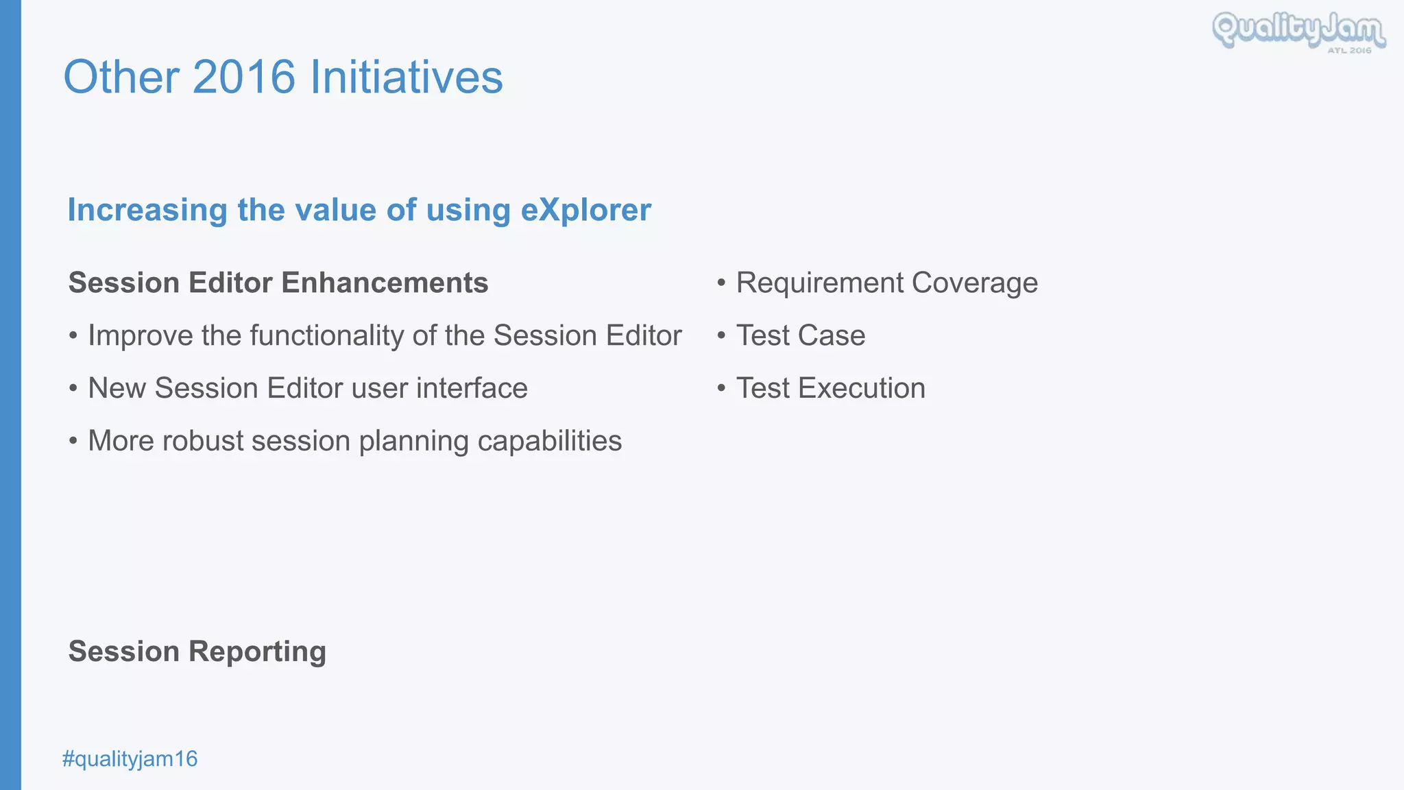 #qualityjam16
Other 2016 Initiatives
Increasing the value of using eXplorer
Session Editor Enhancements
• Improve the functionality of the Session Editor
• New Session Editor user interface
• More robust session planning capabilities
Session Reporting
• Requirement Coverage
• Test Case
• Test Execution
 