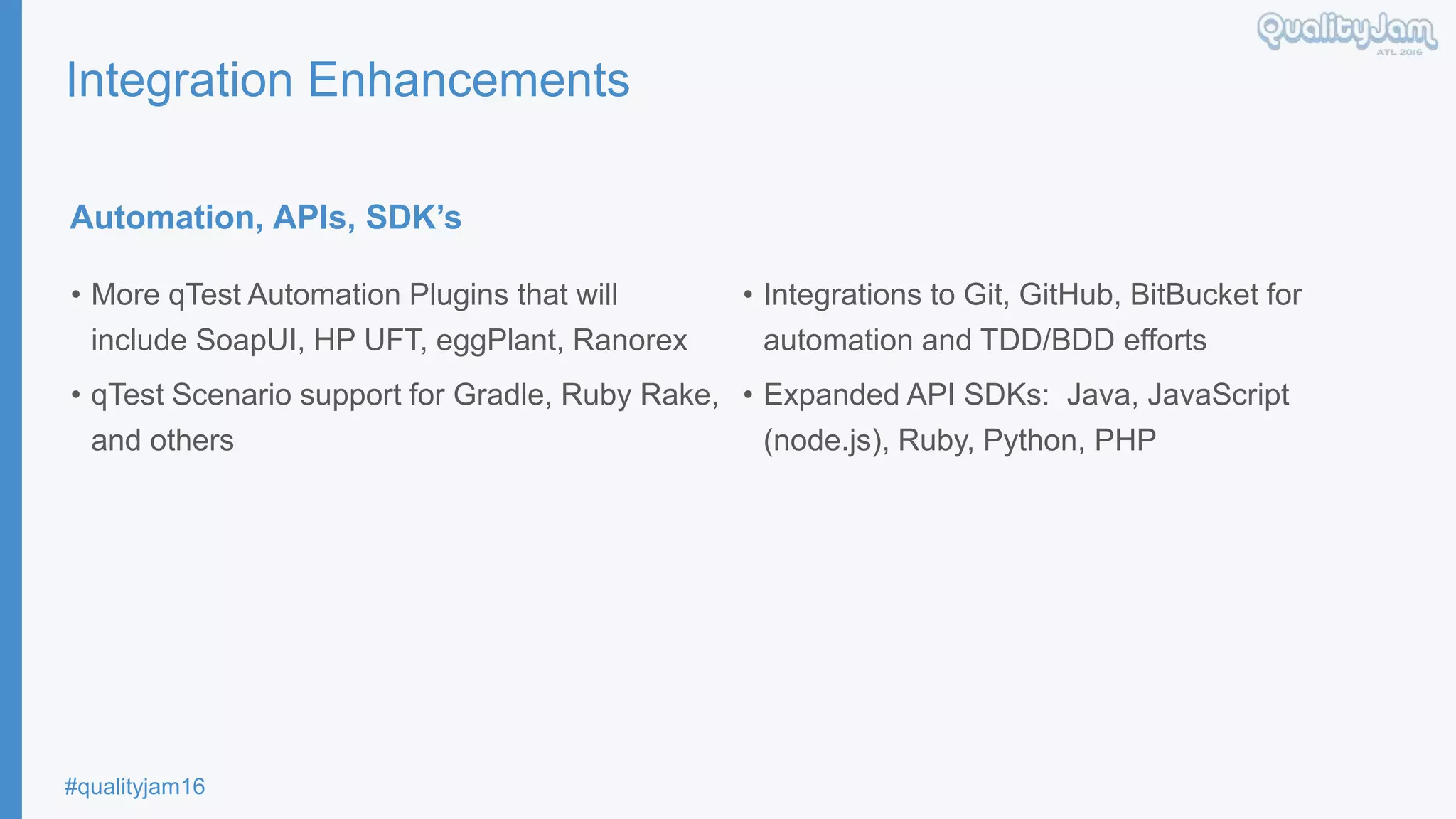 #qualityjam16
Integration Enhancements
Automation, APIs, SDK’s
• More qTest Automation Plugins that will
include SoapUI, HP UFT, eggPlant, Ranorex
• qTest Scenario support for Gradle, Ruby Rake,
and others
• Integrations to Git, GitHub, BitBucket for
automation and TDD/BDD efforts
• Expanded API SDKs: Java, JavaScript
(node.js), Ruby, Python, PHP
 
