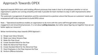 Quality Journey by Nilesh Jajoo
Approach Towards OPEX
Approach towards OPEX starts with building efficient processes that make it clear to all employees whether or not an
organization’s systems are running smoothly and make it possible for team members to step in with improvements when
necessary.
The systematic management of operations and the commitment to a positive culture that focuses on customers’ needs and
empowered staff is key requirement to build OPEX culture
Note :- “Operational excellence enables an organization to do more with the same staff through better employee
engagement and streamlined processes. It is not about cutting resources, but rather about figuring out together how we can
better apply our resources”
Below mentioned key steps towards OPEX Approach :-
1) Design Lean Value Streams
2) Make Lean Value Streams Flow
3) Make the Flow Visual
4) Create Standard Work for the Flow
5) Make the Abnormal Flow Visual
6) Create Standard Work for the Abnormal Flow
7) Have Employees in the Flow Improve the Flow
8) Perform Offense Activities
 