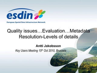 Quality issues…Evaluation…Metadata
Resolution-Levels of details
Antti Jakobsson
Key Users Meeting 15th Oct 2010, Brussels
 