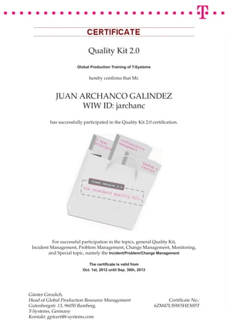 Quality Kit 2.0
                       Global Production Training of T-Systems

                             hereby conﬁrms that Mr.



            JUAN ARCHANCO GALINDEZ
                  WIW ID: jarchanc
         has successfully participated in the Quality Kit 2.0 certiﬁcation.




           For successful participation in the topics, general Quality Kit,
 Incident Management, Problem Management, Change Management, Monitoring,
         and Special topic, namely the Incident/Problem/Change Management

                            The certiﬁcate is valid from
                         Oct. 1st, 2012 until Sep. 30th, 2013




Günter Greulich,
Head of Global Production Resource Management                         Certiﬁcate No.:
Gutenbergstr. 13, 96050 Bamberg,                                 6ZM47L5SW5HEX85T
T-Systems, Germany
Kontakt: gptcert@t-systems.com
 