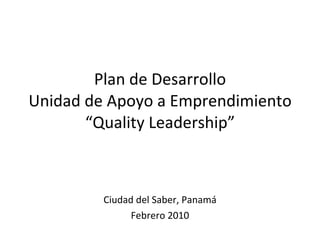Plan de Desarrollo Unidad de Apoyo a Emprendimiento “Quality Leadership” Ciudad del Saber, Panamá Febrero 2010 