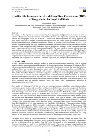 Industrial Engineering Letters www.iiste.org 
ISSN 2224-6096 (Paper) ISSN 2225-0581 (online) 
Vol.4, No.8, 2014 
Quality Life Insurance Service of Jiban Bima Corporation (JBC) 
of Bangladesh: An Empirical Study 
Mohammad A. Ashraf 
Assistant Professor and Head, Department of Economics, United International University (UIU), 80/8A 
Dhanmandi, Dhaka 1209, Bangladesh, Ext. 307 
Email: mashraf@eco.uiu.ac.bd 
Abstract 
The purpose of this paper is to assess customers’ general expectation and perception of insurers in terms of 
services offered at the insurance service counter (ISC). Besides, this paper also examines the relationship 
between the demographic factors and SERVQUAL mean score. The study utilized the survey approach. The 
result shows huge gap for tangible, reliability and responsiveness and shows highest gap between customers’ 
perception and expectation. This result demonstrates tangible as the most critical determinant of SERVQUAL 
measure for service quality. The other dimensions (assurance and empathy) also appear important but tangible 
dominates. Thus, results of this study underscore the need for insurance providers to gear customer services and 
quality improvement efforts towards components of tangible. The study intends to promote a better theoretical 
understanding and recognition of the complexities to service quality and its measurement. The challenge for 
insurance sector in Bangladesh remains the same that is to bring innovative solutions to client while making 
them realize the value of those services provided. When clients realize that quality is something that cannot be 
compromised, an organization has to survive in the competitive market managing high value service. 
Keywords: Service quality, Life Insurance, Customers’ expectation and perception, Customer satisfaction 
INTRODUCTION 
In today’s world of competition, managers are keen to put efforts on maximizing shareholder value as their top 
priority, evidence suggest that shareholders actually do better when firms put the customer first (Martin, 2010). 
Indeed, service quality and customer satisfaction are inarguably the two core concepts that are at the hub of the 
marketing theory and practices. If competition occurs mainly through endogenous quality, we should observe 
that even large markets remain concentrated, while insurance companies provide higher quality in larger markets 
(Dick, 2007). Nowadays, the key to sustainable competitive advantage lies in delivering high quality service that 
will in turn result in satisfied customers. The prominence of these two ideas is further manifested by numerous 
theoretical and empirical studies on the topic that have accelerated over the past few years. It is, therefore, 
important to study the service quality and customer satisfaction which is regarded as the ultimate goals of any 
service producers such as insurance industry (Smith and Chang, 2009; Sureshchandar, Rajendran & 
Anantharaman, 2002; Rice, 2001). 
'Does quality pay' (Greising, 1994)? It is one of the key contemporary issues, which have attracted attention from 
practitioners, policy makers and researchers working in multidisciplinary areas in management. Substantial 
analysis has been devoted to understand the role of quality in the overall performance of a service business right 
from the strategic level down to the implementation details (Mukharjee, Nath & Pal, 2003). Although the 
relationship between service quality and profit has been considered to be neither simple nor straightforward 
(Zahorik & Rust, 1992), a significant body of service-literature has tried to establish the linkage between quality 
and different firm performance parameters (Kaplan & Norton, 1996; Ittner & Larcker, 1998). For example, 
improved service quality and customer satisfaction have been shown to lead to higher productivity (Gupta & 
Zeithaml, 2006; Reicheld & Sasser, 1990), increased loyalty (Smith and Chang, 2009; Morgan & Rego, 2006; 
Gans, 2002; Reichheld, 1996), lower transaction cost (Jacobides, 2008; Bolton, 1998), price-premium (Baicker 
& Chandra, 2008; Anderson, 1996), favorable word-of-mouth (Laczniak, DeCarlo & Ramaswami, 2001; 
Anderson, Fornell & Lehmann, 1994), market share (Fornell, et al., 1996), repurchase intention (Fried, 2005; 
Louro, Pieters & Zeelenberg, 2005; Kordupleski, Rust & Zahorik, 1993), customer retention (Tsoukatos & 
Rand, 2006; Lombardi, 2005), combining product and services (Shankar, Berry & Dotzel, 2009), improved firm 
reputation (Fergusaon, Deephouse & Fergusaon, 2000; Greising, 1994) and maximized profit (Smith and Chang, 
2009). It is, thus, popularly believed that better service leads to improved performance for a service firm. 
Practically, service quality is a very important part for an insurance company (Ahmad and Sungip, 2008). But 
mere observation says that local companies are not very much conscious about it. Government companies are 
less apt on this issue of service quality. Here that’s why the research is being conducted on Government 
Company. According to a study it was found that in this industry the private insurance companies (local plus 
foreign) are dominating (68%) compared to government owned (32%) one in the choice of clients due to the 
62 
 