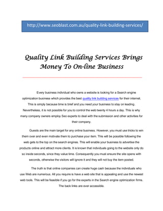 http://www.seoblast.com.au/quality-link-building-services/




    Quality Link Building Services Brings
                Money To On-line Business
  __________________________________________________________________________________




             Every business individual who owns a website is looking for a Search engine
  optimization business which provides the best quality link building services for their internet.
      This is simply because time is brief and you need your business to stay on leading.
  Nevertheless, it is not possible for you to control the web twenty 4 hours a day. This is why
many company owners employ Seo experts to deal with the submission and other activities for
                                          their company.

       Guests are the main target for any online business. However, you must use tricks to win
 them over and even motivate them to purchase your item. This will be possible following the
   web gets to the top on the search engines. This will enable your business to advertise the

products online and attract more clients. It is known that individuals going to the website only do
 so inside seconds, since they value time. Consequently you must ensure the site opens with
       seconds, otherwise the visitors will ignore it and they will not buy the item posted.

         The truth is that online companies can create huge cash because the individuals who
use Web are numerous. All you require is have a web site that is appealing and use the newest
web tools. This will be feasible if you go for the experts in the Search engine optimization firms.
                               The back links are ever accessible.
 