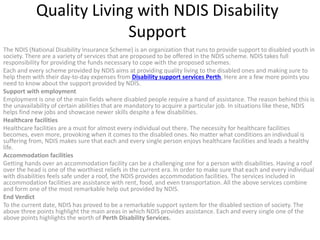 Quality Living with NDIS Disability
Support
The NDIS (National Disability Insurance Scheme) is an organization that runs to provide support to disabled youth in
society. There are a variety of services that are proposed to be offered in the NDIS scheme. NDIS takes full
responsibility for providing the funds necessary to cope with the proposed schemes.
Each and every scheme provided by NDIS aims at providing quality living to the disabled ones and making sure to
help them with their day-to-day expenses from Disability support services Perth, Here are a few more points you
need to know about the support provided by NDIS.
Support with employment
Employment is one of the main fields where disabled people require a hand of assistance. The reason behind this is
the unavailability of certain abilities that are mandatory to acquire a particular job. In situations like these, NDIS
helps find new jobs and showcase newer skills despite a few disabilities.
Healthcare facilities
Healthcare facilities are a must for almost every individual out there. The necessity for healthcare facilities
becomes, even more, provoking when it comes to the disabled ones. No matter what conditions an individual is
suffering from, NDIS makes sure that each and every single person enjoys healthcare facilities and leads a healthy
life.
Accommodation facilities
Getting hands over an accommodation facility can be a challenging one for a person with disabilities. Having a roof
over the head is one of the worthiest reliefs in the current era. In order to make sure that each and every individual
with disabilities feels safe under a roof, the NDIS provides accommodation facilities. The services included in
accommodation facilities are assistance with rent, food, and even transportation. All the above services combine
and form one of the most remarkable help out provided by NDIS.
End Verdict
To the current date, NDIS has proved to be a remarkable support system for the disabled section of society. The
above three points highlight the main areas in which NDIS provides assistance. Each and every single one of the
above points highlights the worth of Perth Disability Services.
 
