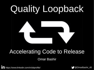 Quality Loopback
Accelerating Code to Release
Omar Bashir
https://www.linkedin.com/in/obprofile/ @OmarBashir_40
 
