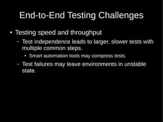 End-to-End Testing Challenges
● Testing speed and throughput
– Test independence leads to larger, slower tests with
multiple common steps.
● Smart automation tools may compress tests.
– Test failures may leave environments in unstable
state.
 