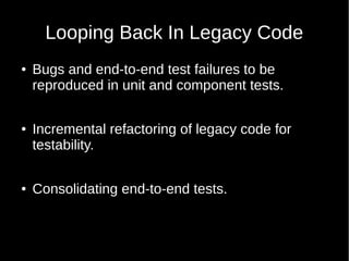 Looping Back In Legacy Code
● Bugs and end-to-end test failures to be
reproduced in unit and component tests.
● Incremental refactoring of legacy code for
testability.
● Consolidating end-to-end tests.
 