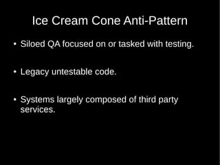 Ice Cream Cone Anti-Pattern
● Siloed QA focused on or tasked with testing.
● Legacy untestable code.
● Systems largely composed of third party
services.
 