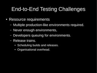 End-to-End Testing Challenges
● Resource requirements
– Multiple production-like environments required.
– Never enough environments,
– Developers queuing for environments.
– Release trains.
● Scheduling builds and releases.
● Organisational overhead.
 