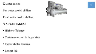 Water cooled
Sea water cooled chillers
Fresh water cooled chillers
ADVANTAGES :
 Higher efficiency
 Custom selection in larger sizes
 Indoor chiller location
 Longer life
12
 
