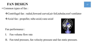 FAN DESIGN
• Common types of fan :
Centrifugal fan : radial,forward curved,air foil,tubular,roof ventilator
Axial fan : propeller, tube-axial,vane-axial
Fan performance :
I. Fan volume flow rate
II. Fan total pressure, fan velocity pressure and fan static pressure.
17
 