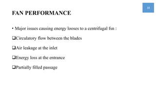 FAN PERFORMANCE
• Major issues causing energy looses to a centrifugal fsn :
Circulatory flow between the blades
Air leakage at the inlet
Energy loss at the entrance
Partially filled passage
18
 