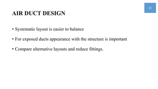 AIR DUCT DESIGN
• Systematic layout is easier to balance
• For exposed ducts appearance with the structure is important
• Compare alternative layouts and reduce fittings.
21
 