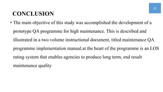 CONCLUSION
• The main objective of this study was accomplished the development of a
prototype QA programme for high maintenance. This is described and
illustrated in a two volume instructional document, titled maintenance QA
programme implementation manual.at the heart of the programme is an LOS
rating system that enables agencies to produce long term, end result
maintenance quality
22
 