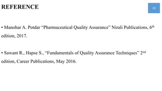 REFERENCE
• Manohar A. Potdar “Pharmaceutical Quality Assurance” Nirali Publications, 6th
edition, 2017.
• Sawant R., Hapse S., “Fundamentals of Quality Assurance Techniques” 2nd
edition, Career Publications, May 2016.
23
 
