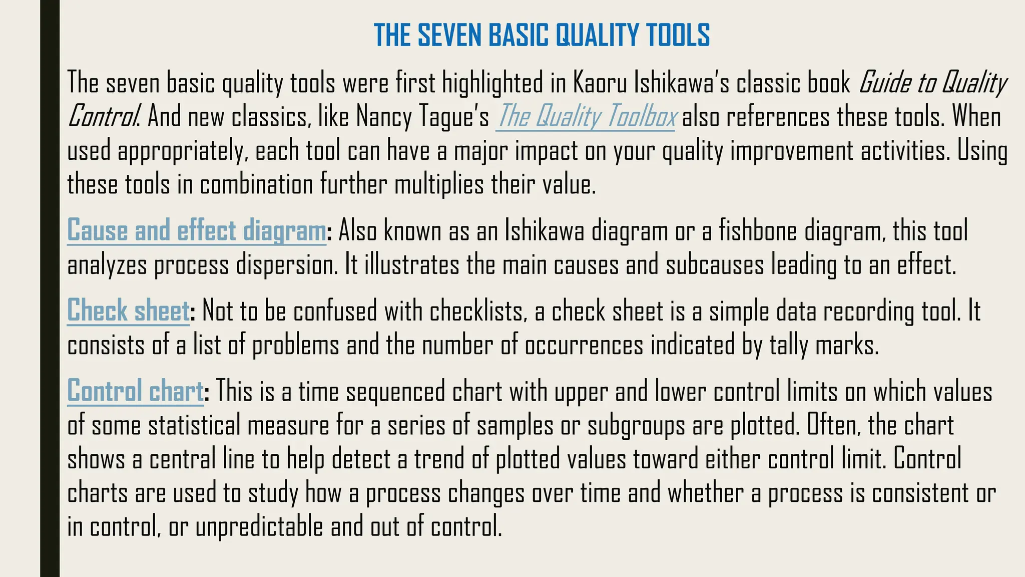 THE SEVEN BASIC QUALITY TOOLS
The seven basic quality tools were first highlighted in Kaoru Ishikawa’s classic book Guide to Quality
Control. And new classics, like Nancy Tague’s The Quality Toolbox also references these tools. When
used appropriately, each tool can have a major impact on your quality improvement activities. Using
these tools in combination further multiplies their value.
Cause and effect diagram: Also known as an Ishikawa diagram or a fishbone diagram, this tool
analyzes process dispersion. It illustrates the main causes and subcauses leading to an effect.
Check sheet: Not to be confused with checklists, a check sheet is a simple data recording tool. It
consists of a list of problems and the number of occurrences indicated by tally marks.
Control chart: This is a time sequenced chart with upper and lower control limits on which values
of some statistical measure for a series of samples or subgroups are plotted. Often, the chart
shows a central line to help detect a trend of plotted values toward either control limit. Control
charts are used to study how a process changes over time and whether a process is consistent or
in control, or unpredictable and out of control.
 