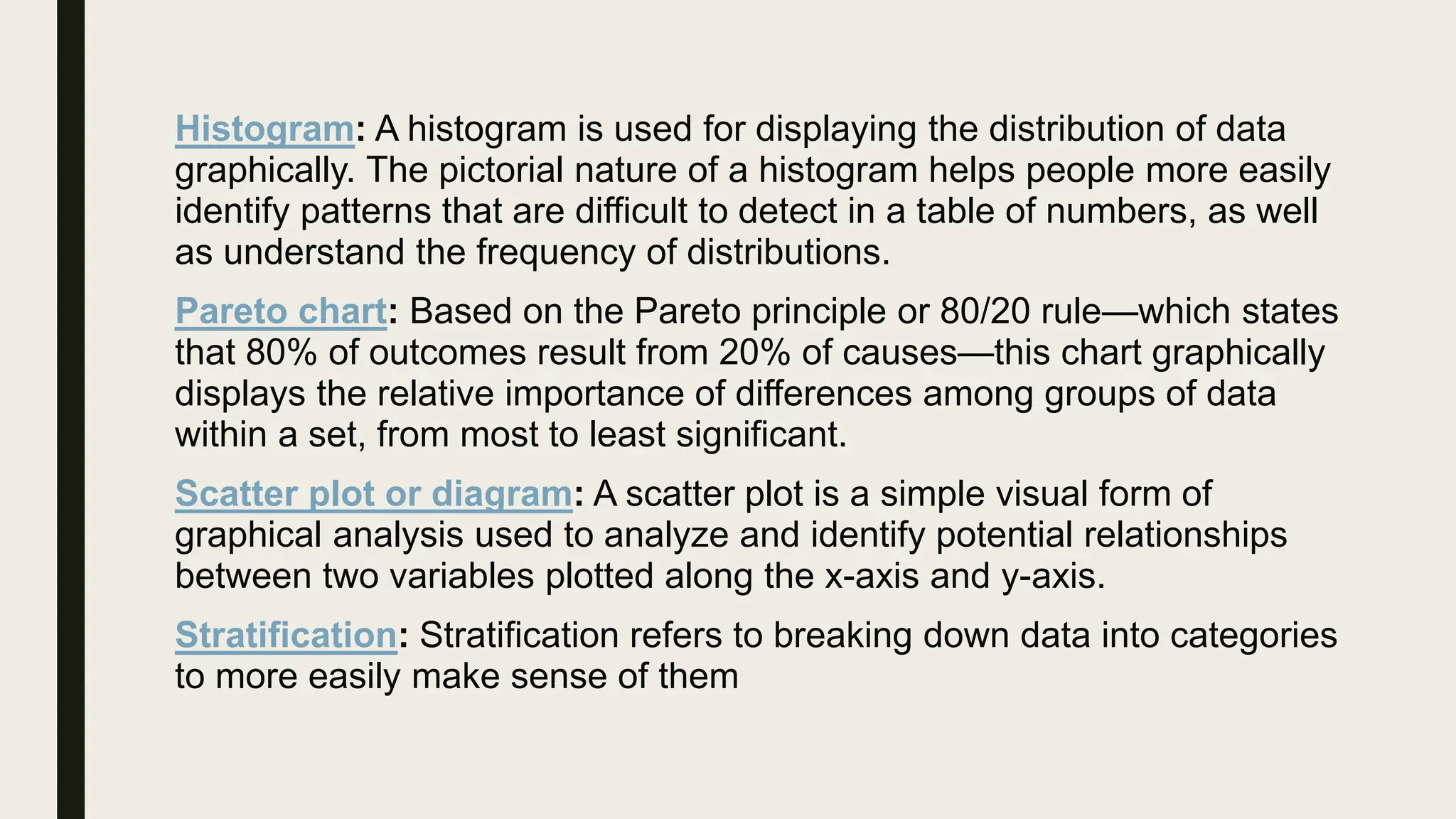 Histogram: A histogram is used for displaying the distribution of data
graphically. The pictorial nature of a histogram helps people more easily
identify patterns that are difficult to detect in a table of numbers, as well
as understand the frequency of distributions.
Pareto chart: Based on the Pareto principle or 80/20 rule—which states
that 80% of outcomes result from 20% of causes—this chart graphically
displays the relative importance of differences among groups of data
within a set, from most to least significant.
Scatter plot or diagram: A scatter plot is a simple visual form of
graphical analysis used to analyze and identify potential relationships
between two variables plotted along the x-axis and y-axis.
Stratification: Stratification refers to breaking down data into categories
to more easily make sense of them
 