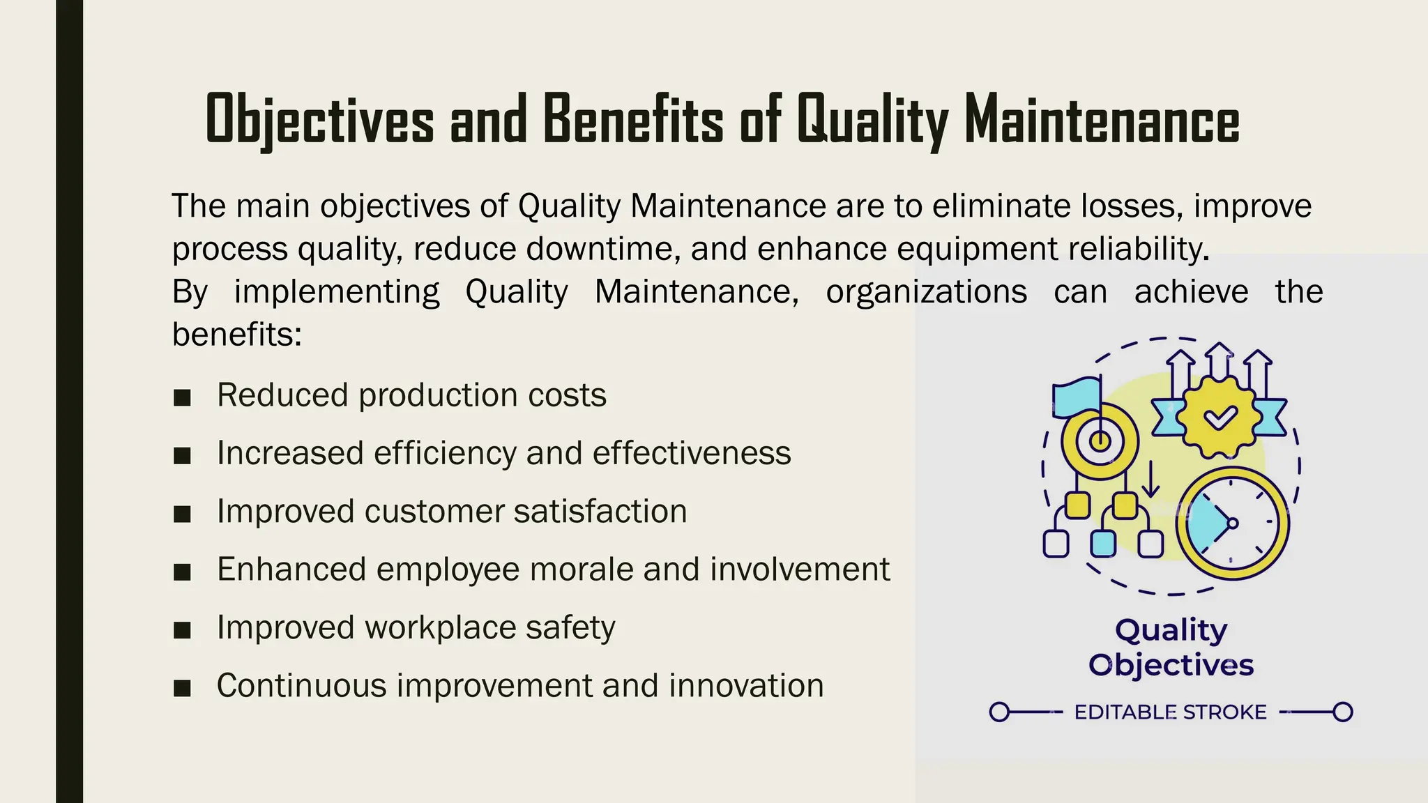 Objectives and Benefits of Quality Maintenance
■ Reduced production costs
■ Increased efficiency and effectiveness
■ Improved customer satisfaction
■ Enhanced employee morale and involvement
■ Improved workplace safety
■ Continuous improvement and innovation
The main objectives of Quality Maintenance are to eliminate losses, improve
process quality, reduce downtime, and enhance equipment reliability.
By implementing Quality Maintenance, organizations can achieve the
benefits:
 