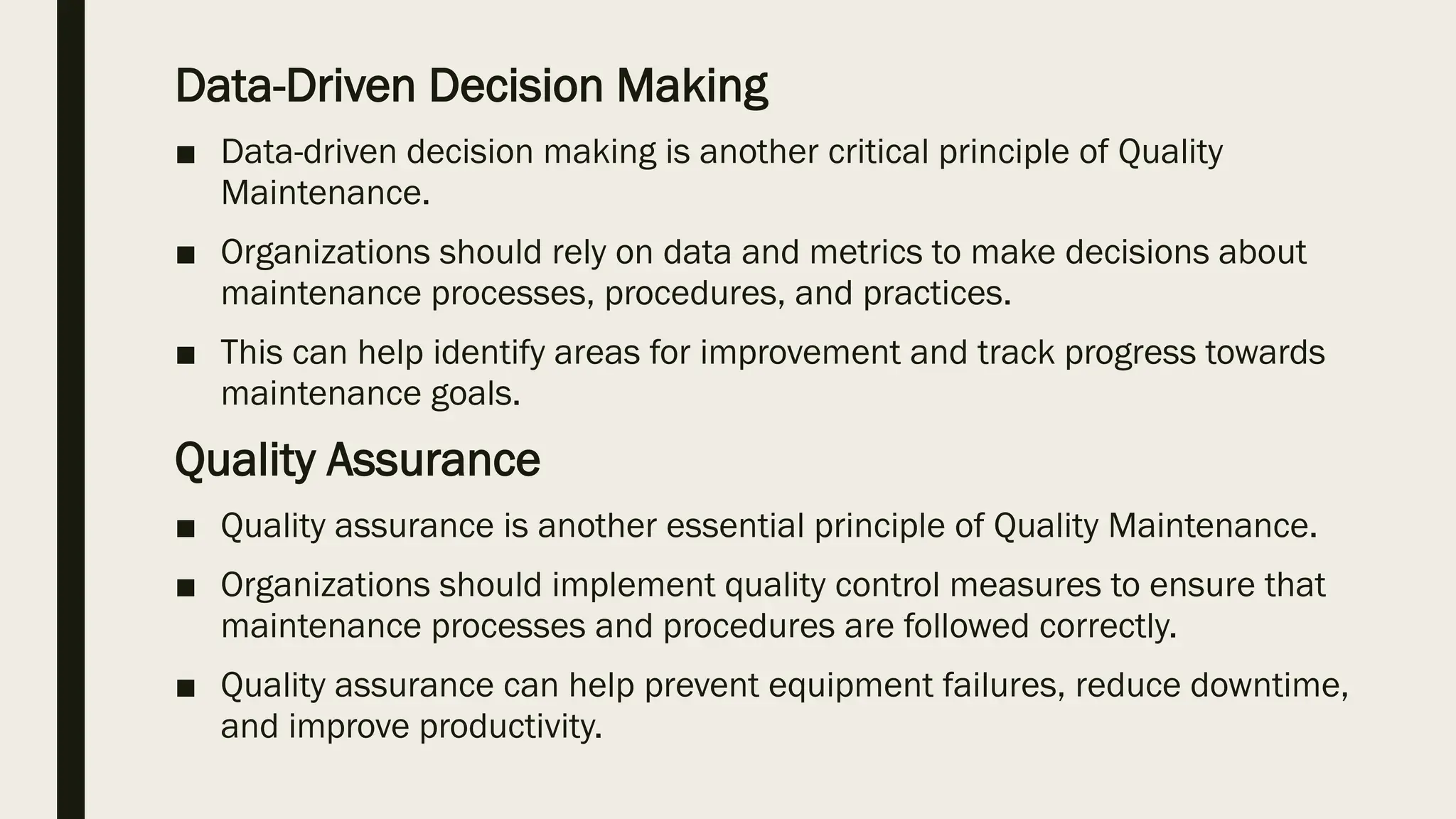 Data-Driven Decision Making
■ Data-driven decision making is another critical principle of Quality
Maintenance.
■ Organizations should rely on data and metrics to make decisions about
maintenance processes, procedures, and practices.
■ This can help identify areas for improvement and track progress towards
maintenance goals.
Quality Assurance
■ Quality assurance is another essential principle of Quality Maintenance.
■ Organizations should implement quality control measures to ensure that
maintenance processes and procedures are followed correctly.
■ Quality assurance can help prevent equipment failures, reduce downtime,
and improve productivity.
 