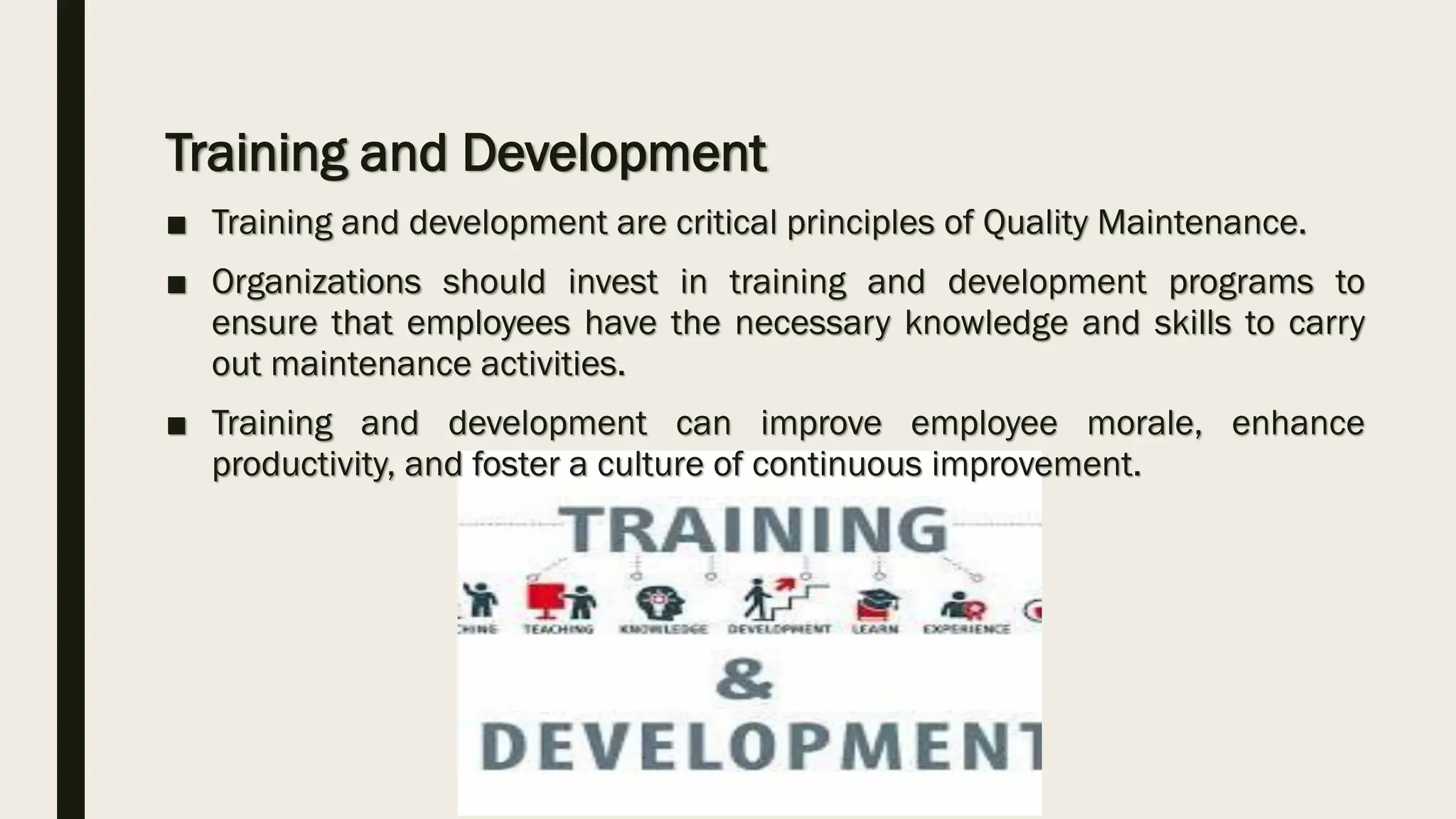 Training and Development
■ Training and development are critical principles of Quality Maintenance.
■ Organizations should invest in training and development programs to
ensure that employees have the necessary knowledge and skills to carry
out maintenance activities.
■ Training and development can improve employee morale, enhance
productivity, and foster a culture of continuous improvement.
 