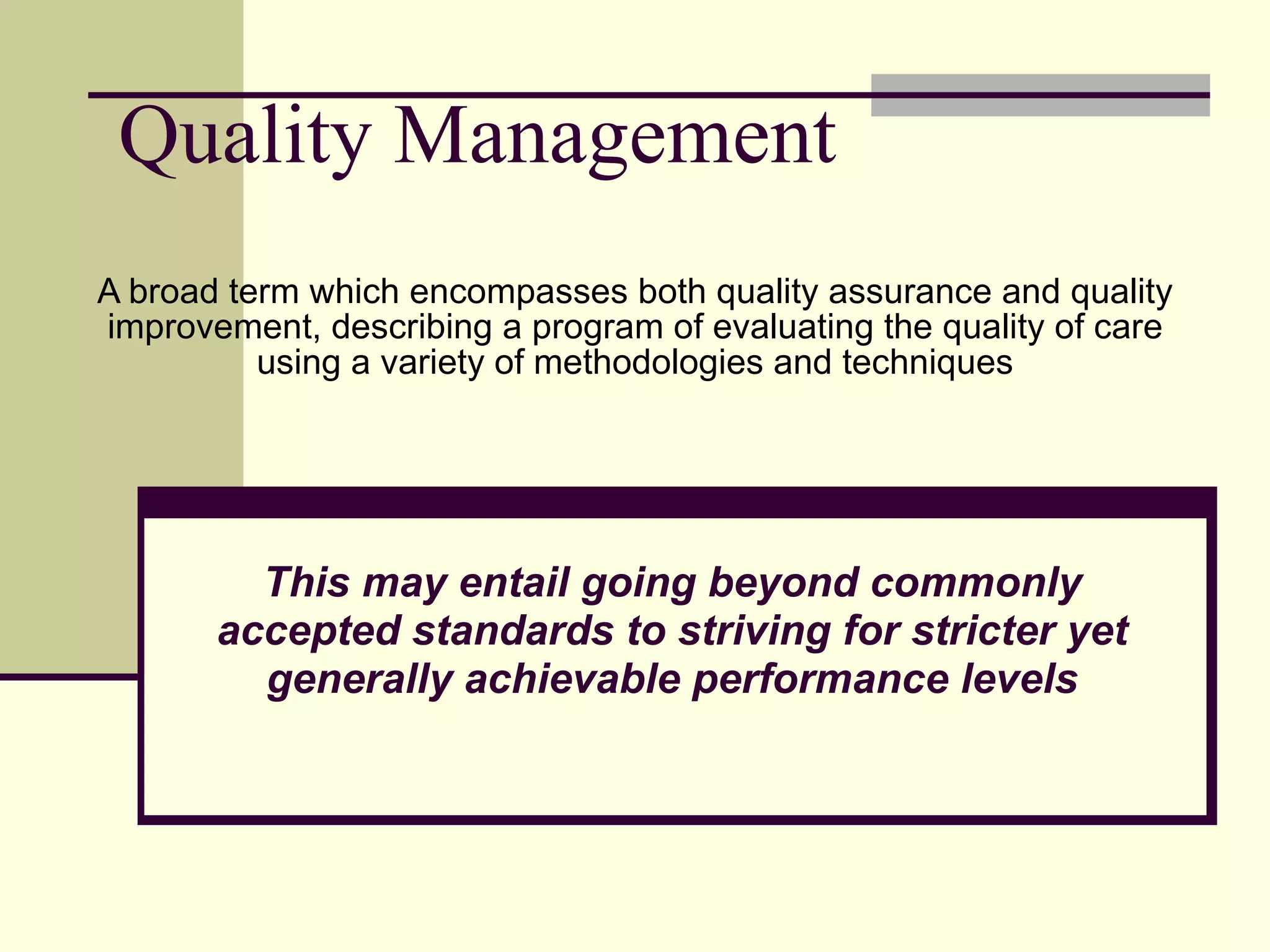 Quality Management A broad term which encompasses both quality assurance and quality improvement, describing a program of evaluating the quality of care using a variety of methodologies and techniques This may entail going beyond commonly accepted standards to striving for stricter yet generally achievable performance levels 