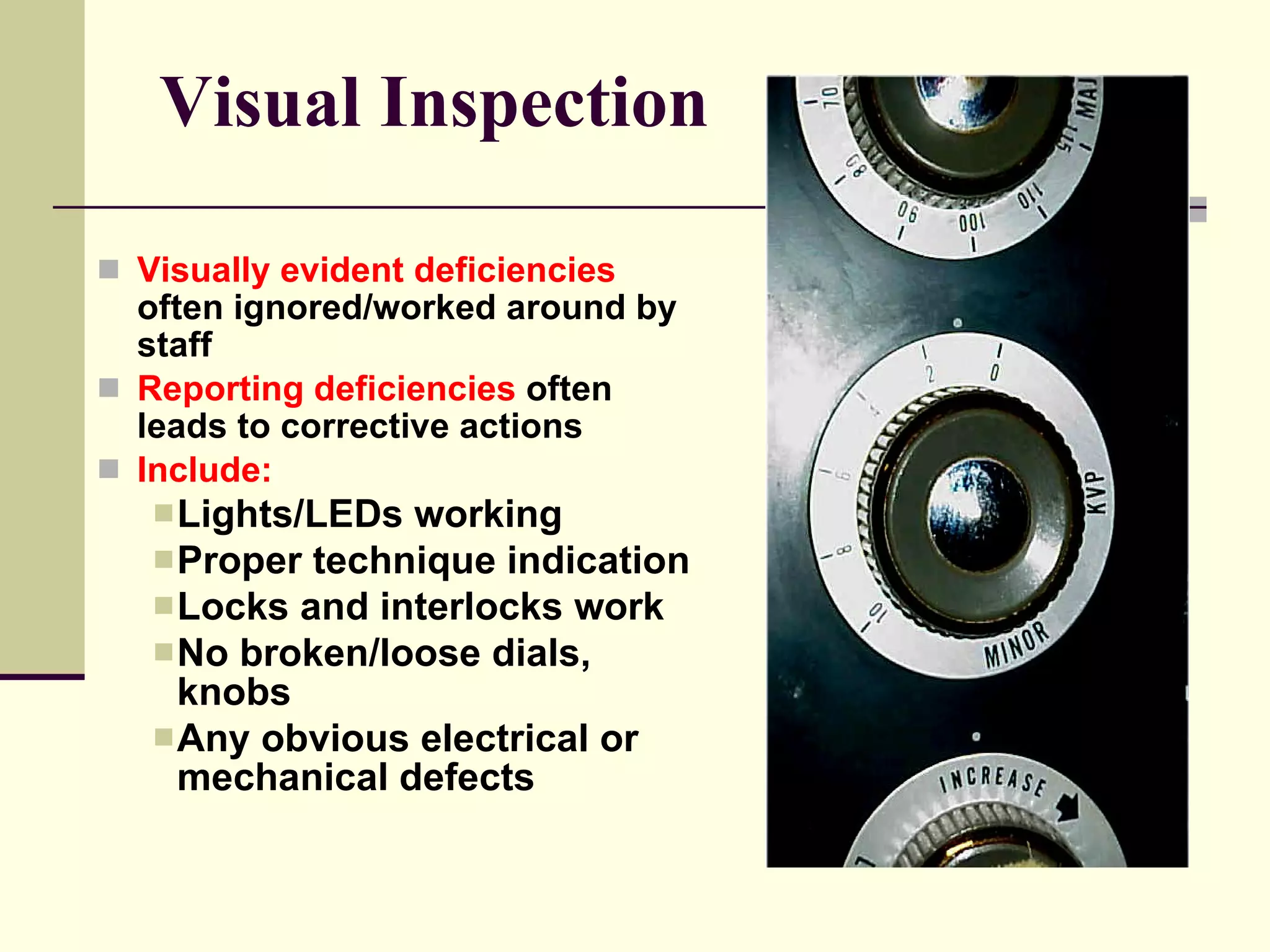 Visual Inspection Visually evident deficiencies  often ignored/worked around by staff Reporting deficiencies  often leads to corrective actions Include: Lights/LEDs working Proper technique indication  Locks and interlocks work No broken/loose dials, knobs Any obvious electrical or  mechanical defects 
