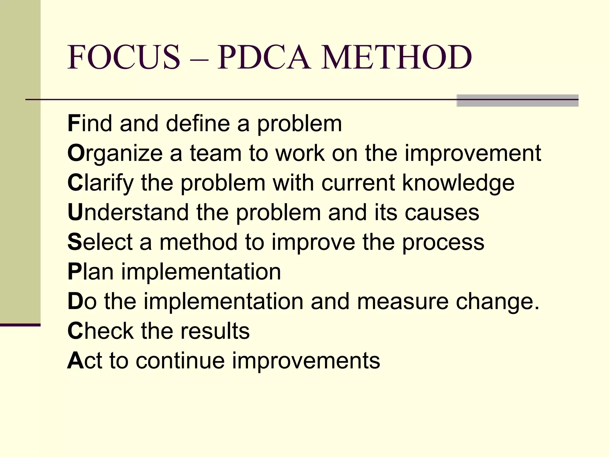 FOCUS – PDCA METHOD F ind and define a problem O rganize a team to work on the improvement C larify the problem with current knowledge U nderstand the problem and its causes S elect a method to improve the process P lan implementation D o the implementation and measure change. C heck the results A ct to continue improvements 
