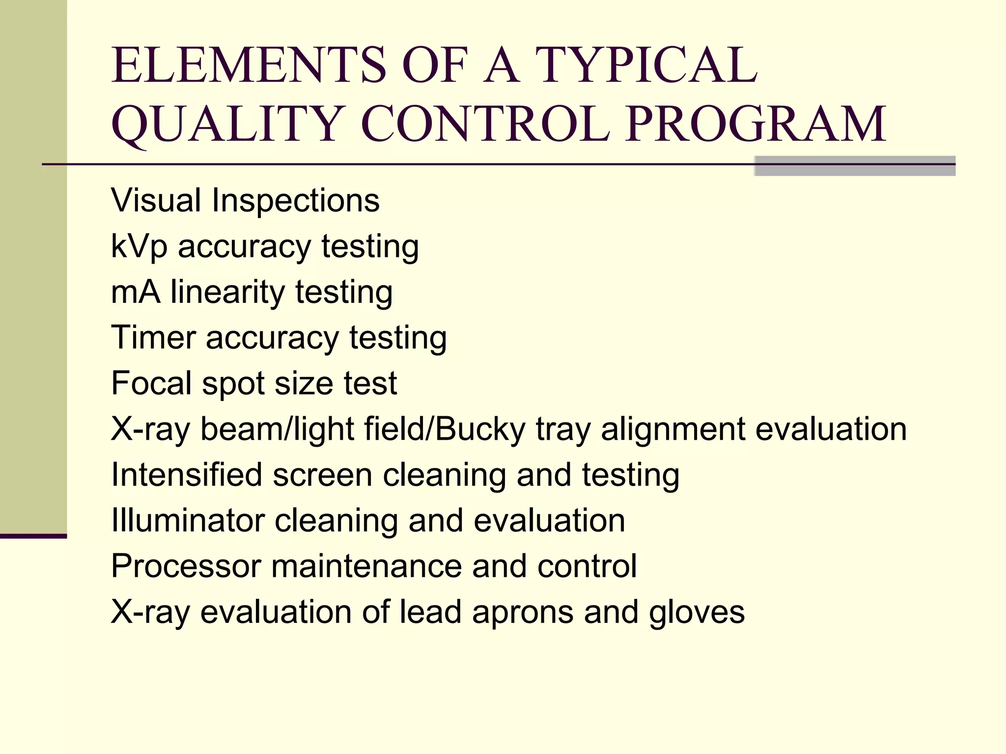 ELEMENTS OF A TYPICAL QUALITY CONTROL PROGRAM Visual Inspections kVp accuracy testing mA linearity testing Timer accuracy testing Focal spot size test X-ray beam/light field/Bucky tray alignment evaluation Intensified screen cleaning and testing Illuminator cleaning and evaluation Processor maintenance and control X-ray evaluation of lead aprons and gloves 