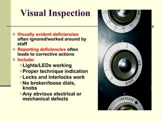 Visual Inspection Visually evident deficiencies  often ignored/worked around by staff Reporting deficiencies  often leads to corrective actions Include: Lights/LEDs working Proper technique indication  Locks and interlocks work No broken/loose dials, knobs Any obvious electrical or  mechanical defects 