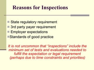 Reasons for Inspections State regulatory requirement 3rd party payer requirement Employer expectations  Standards of good practice It is not uncommon that “inspections” include the minimum set of tests and evaluations needed to fulfill the expectation or legal requirement   (perhaps due to time constraints and priorities) 