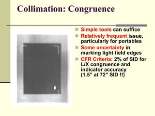 Collimation: Congruence Simple tools   can suffice Relatively frequent   issue, particularly for portables Some uncertainty   in marking light field edges CFR Criteria:   2% of SID for L/X congruence and indicator accuracy  (1.5” at 72” SID !!) 