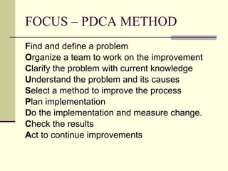FOCUS – PDCA METHOD F ind and define a problem O rganize a team to work on the improvement C larify the problem with current knowledge U nderstand the problem and its causes S elect a method to improve the process P lan implementation D o the implementation and measure change. C heck the results A ct to continue improvements 