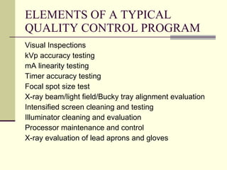ELEMENTS OF A TYPICAL QUALITY CONTROL PROGRAM Visual Inspections kVp accuracy testing mA linearity testing Timer accuracy testing Focal spot size test X-ray beam/light field/Bucky tray alignment evaluation Intensified screen cleaning and testing Illuminator cleaning and evaluation Processor maintenance and control X-ray evaluation of lead aprons and gloves 