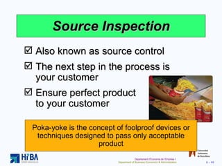 Source Inspection Also known as source control The next step in the process is your customer Ensure perfect product  to your customer Poka-yoke is the concept of foolproof devices or techniques designed to pass only acceptable product 